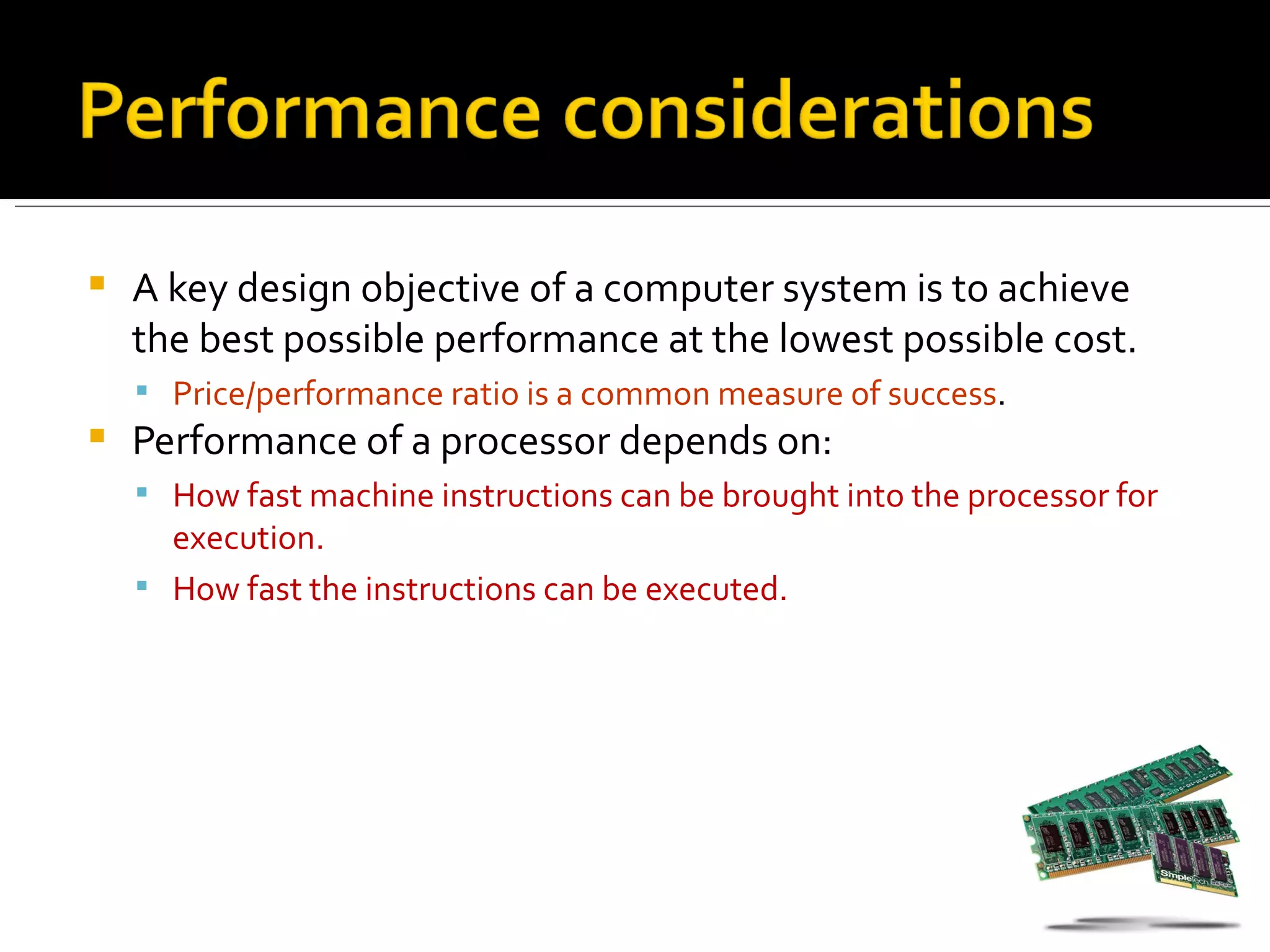    A key design objective of a computer system is to achieve
    the best possible performance at the lowest possible cost.
     Price/performance ratio is a common measure of success.
   Performance of a processor depends on:
     How fast machine instructions can be brought into the processor for
      execution.
     How fast the instructions can be executed.
 