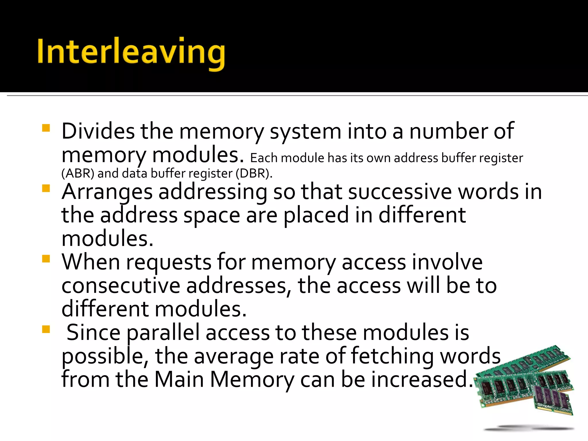    Divides the memory system into a number of
    memory modules. Each module has its own address buffer register
    (ABR) and data buffer register (DBR).
 Arranges addressing so that successive words in
  the address space are placed in different
  modules.
 When requests for memory access involve
  consecutive addresses, the access will be to
  different modules.
 Since parallel access to these modules is
  possible, the average rate of fetching words
  from the Main Memory can be increased.
 