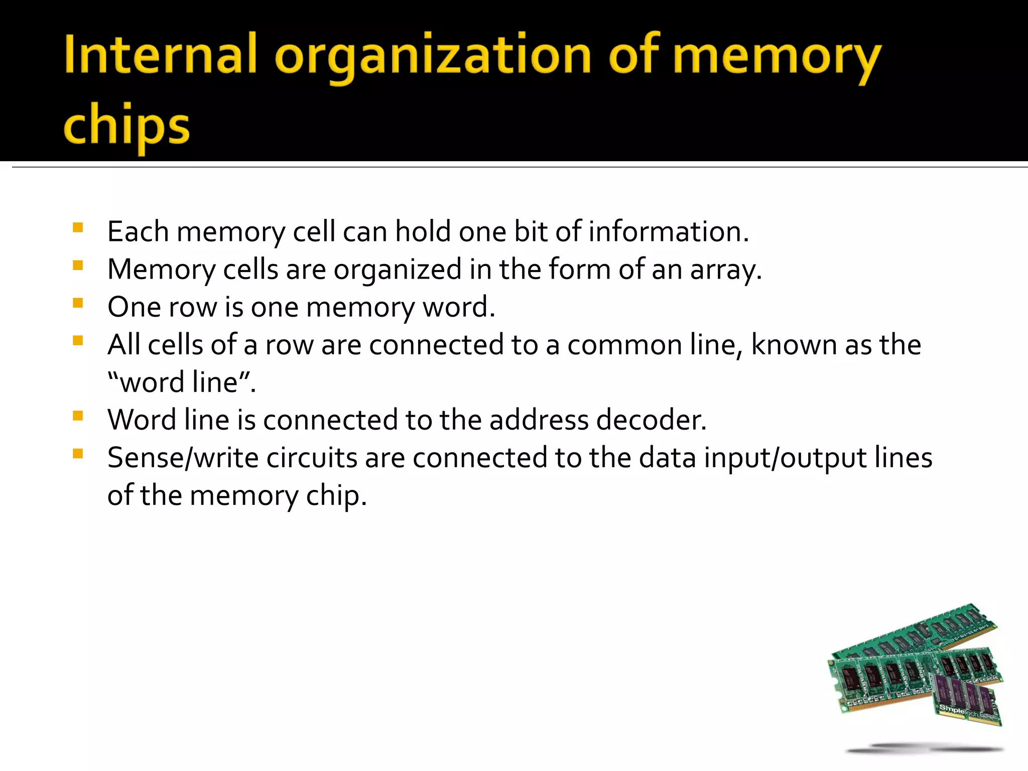  Each memory cell can hold one bit of information.
 Memory cells are organized in the form of an array.
 One row is one memory word.
 All cells of a row are connected to a common line, known as the
  “word line”.
 Word line is connected to the address decoder.
 Sense/write circuits are connected to the data input/output lines
  of the memory chip.
 