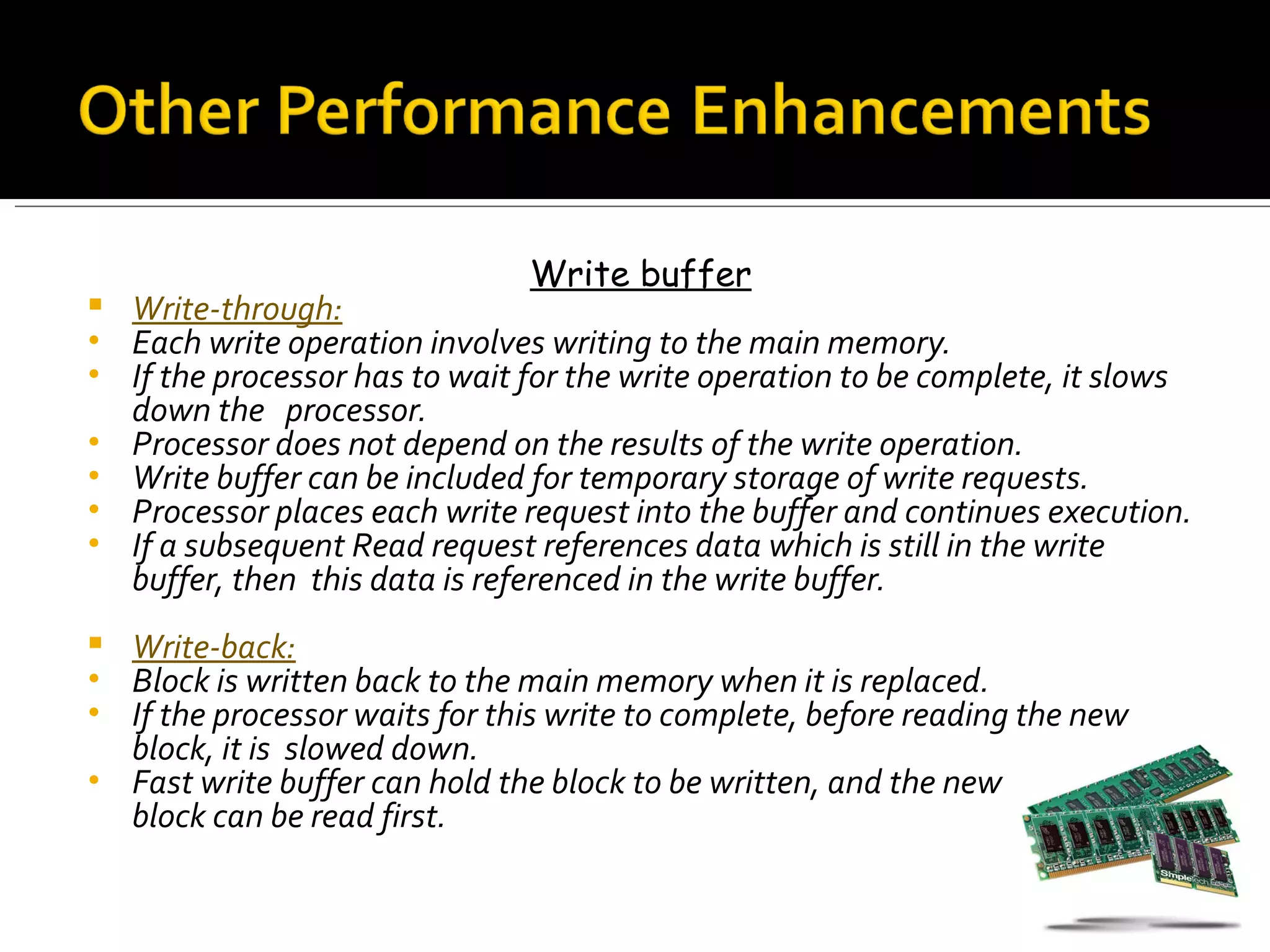 Write buffer
   Write-through:
•   Each write operation involves writing to the main memory.
•   If the processor has to wait for the write operation to be complete, it slows
    down the processor.
•   Processor does not depend on the results of the write operation.
•   Write buffer can be included for temporary storage of write requests.
•   Processor places each write request into the buffer and continues execution.
•   If a subsequent Read request references data which is still in the write
    buffer, then this data is referenced in the write buffer.
 Write-back:
• Block is written back to the main memory when it is replaced.
• If the processor waits for this write to complete, before reading the new
  block, it is slowed down.
• Fast write buffer can hold the block to be written, and the new
  block can be read first.
 