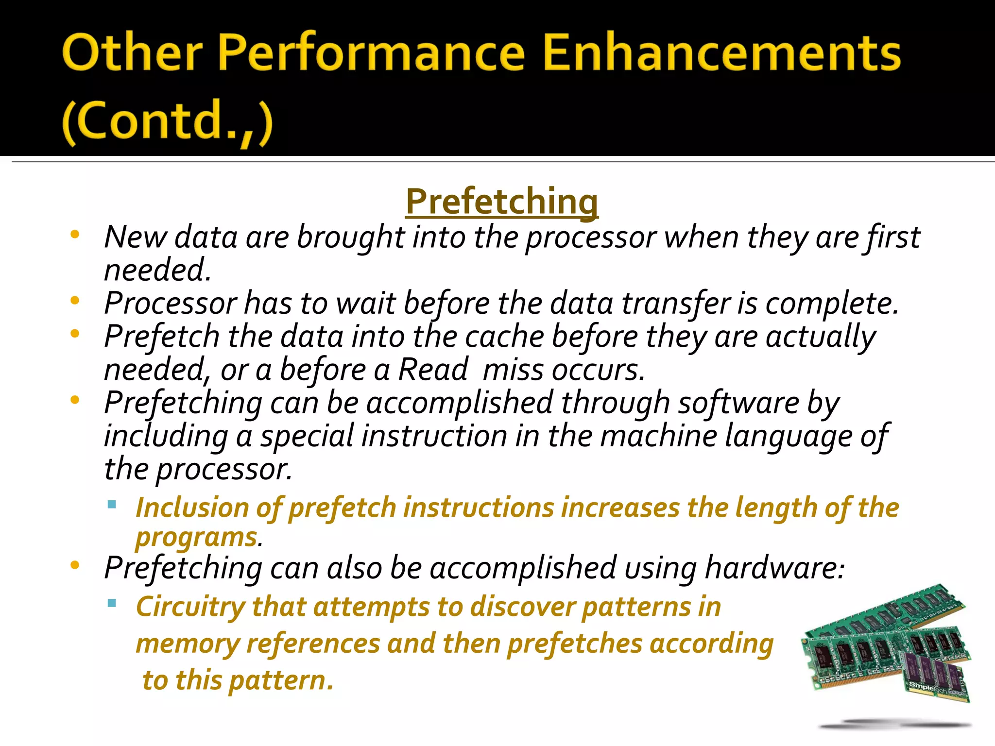 Prefetching
• New data are brought into the processor when they are first
  needed.
• Processor has to wait before the data transfer is complete.
• Prefetch the data into the cache before they are actually
  needed, or a before a Read miss occurs.
• Prefetching can be accomplished through software by
  including a special instruction in the machine language of
  the processor.
     Inclusion of prefetch instructions increases the length of the
      programs.
•   Prefetching can also be accomplished using hardware:
     Circuitry that attempts to discover patterns in
      memory references and then prefetches according
      to this pattern.
 