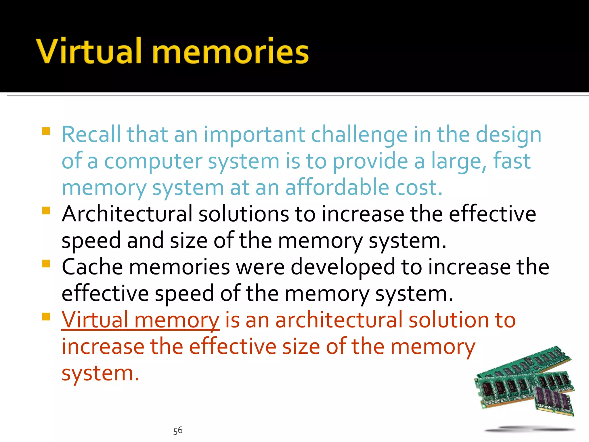 Recall that an important challenge in the design
  of a computer system is to provide a large, fast
  memory system at an affordable cost.
 Architectural solutions to increase the effective
  speed and size of the memory system.
 Cache memories were developed to increase the
  effective speed of the memory system.
 Virtual memory is an architectural solution to
  increase the effective size of the memory
  system.

             56
 