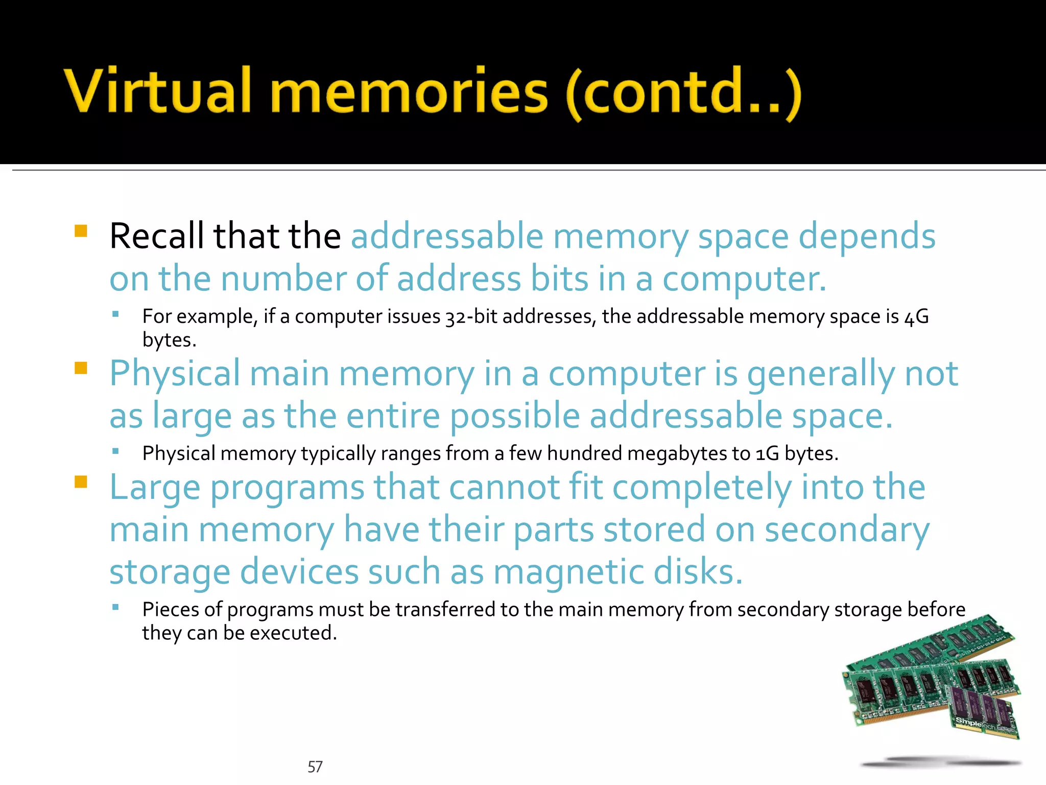    Recall that the addressable memory space depends
    on the number of address bits in a computer.
       For example, if a computer issues 32-bit addresses, the addressable memory space is 4G
        bytes.
   Physical main memory in a computer is generally not
    as large as the entire possible addressable space.
       Physical memory typically ranges from a few hundred megabytes to 1G bytes.
   Large programs that cannot fit completely into the
    main memory have their parts stored on secondary
    storage devices such as magnetic disks.
       Pieces of programs must be transferred to the main memory from secondary storage before
        they can be executed.




                          57
 