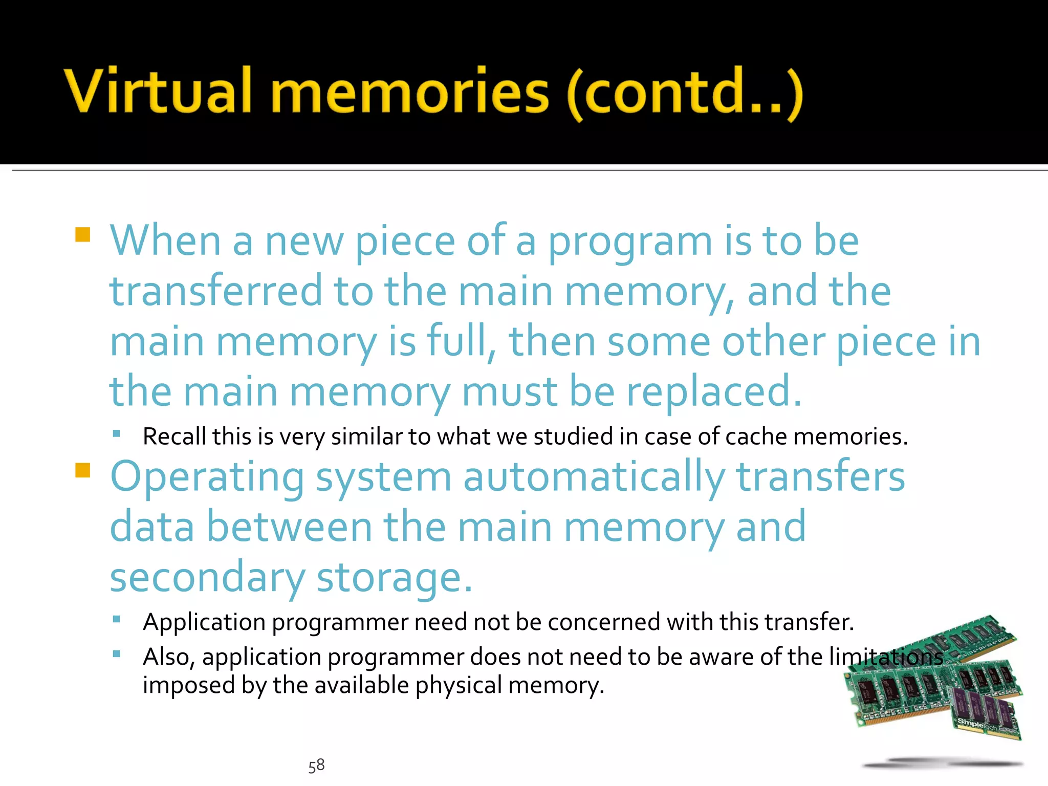    When a new piece of a program is to be
    transferred to the main memory, and the
    main memory is full, then some other piece in
    the main memory must be replaced.
     Recall this is very similar to what we studied in case of cache memories.
   Operating system automatically transfers
    data between the main memory and
    secondary storage.
     Application programmer need not be concerned with this transfer.
     Also, application programmer does not need to be aware of the limitations
      imposed by the available physical memory.

                      58
 