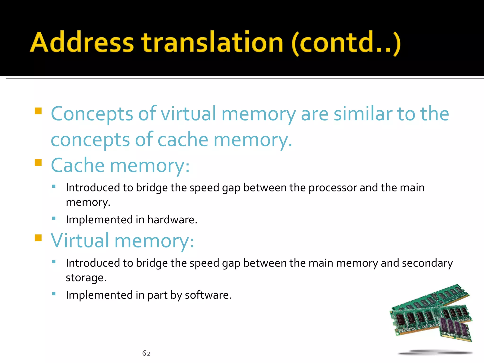  Concepts of virtual memory are similar to the
  concepts of cache memory.
 Cache memory:
     Introduced to bridge the speed gap between the processor and the main
      memory.
     Implemented in hardware.

   Virtual memory:
     Introduced to bridge the speed gap between the main memory and secondary
      storage.
     Implemented in part by software.




                     62
 