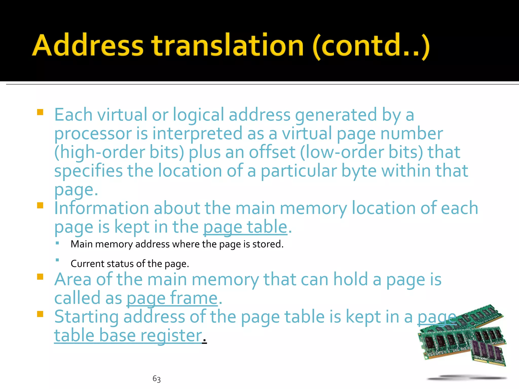  Each virtual or logical address generated by a
  processor is interpreted as a virtual page number
  (high-order bits) plus an offset (low-order bits) that
  specifies the location of a particular byte within that
  page.
 Information about the main memory location of each
  page is kept in the page table.
       Main memory address where the page is stored.
       Current status of the page.
 Area of the main memory that can hold a page is
  called as page frame.
 Starting address of the page table is kept in a page
  table base register.

                          63
 