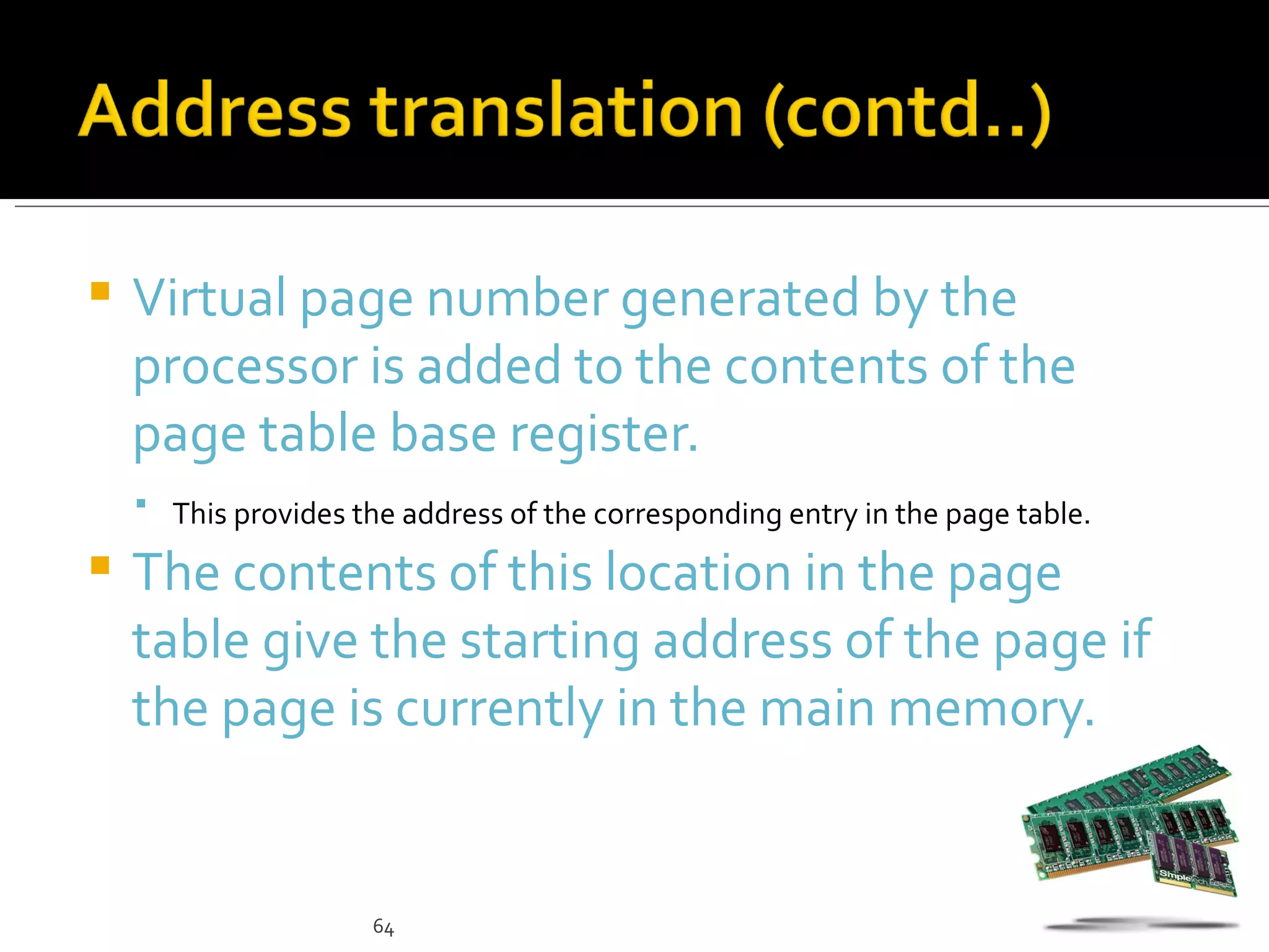    Virtual page number generated by the
    processor is added to the contents of the
    page table base register.
     This provides the address of the corresponding entry in the page table.

   The contents of this location in the page
    table give the starting address of the page if
    the page is currently in the main memory.


                      64
 