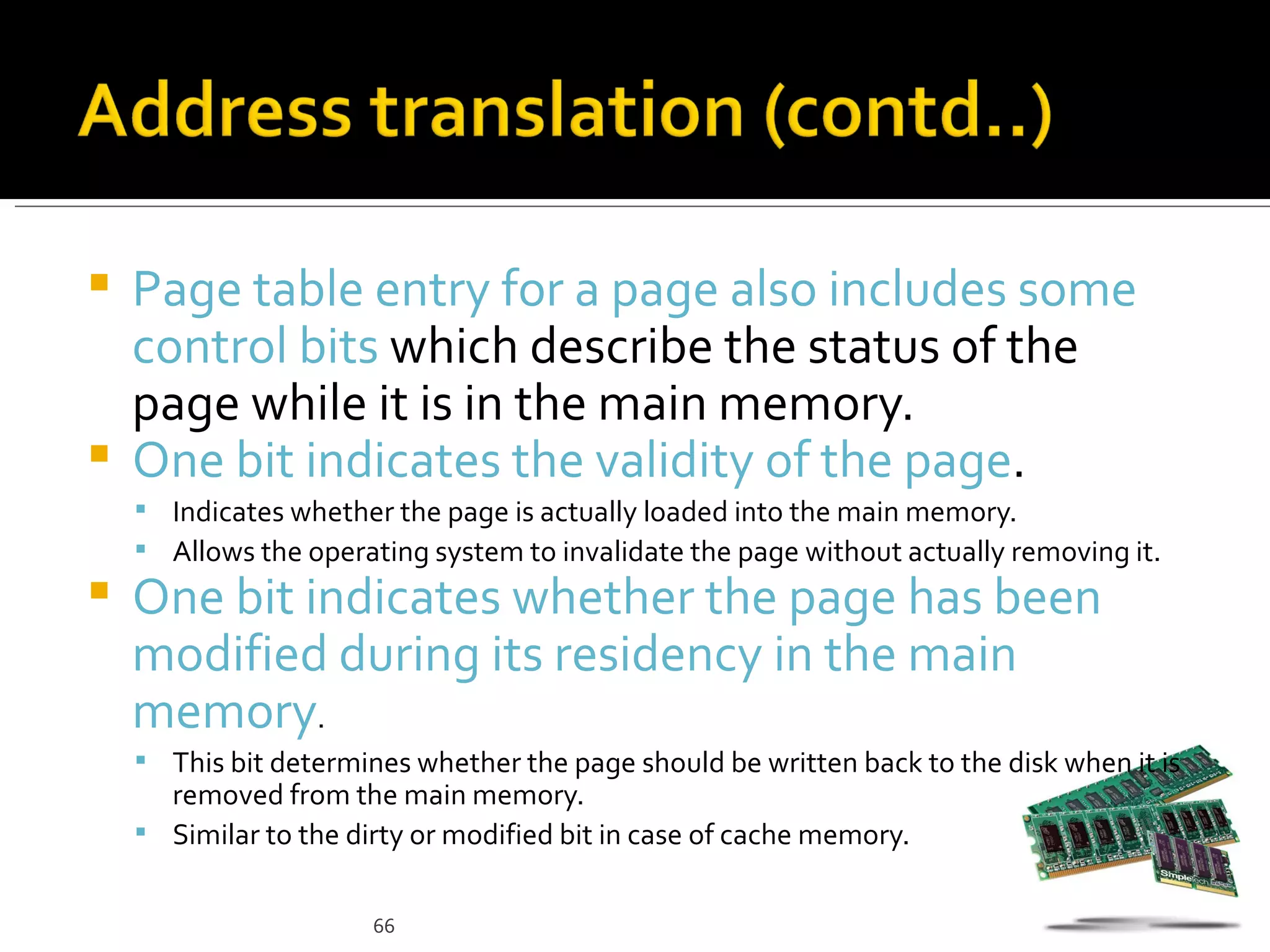  Page table entry for a page also includes some
  control bits which describe the status of the
  page while it is in the main memory.
 One bit indicates the validity of the page.
     Indicates whether the page is actually loaded into the main memory.
     Allows the operating system to invalidate the page without actually removing it.
   One bit indicates whether the page has been
    modified during its residency in the main
    memory.
     This bit determines whether the page should be written back to the disk when it is
      removed from the main memory.
     Similar to the dirty or modified bit in case of cache memory.


                       66
 