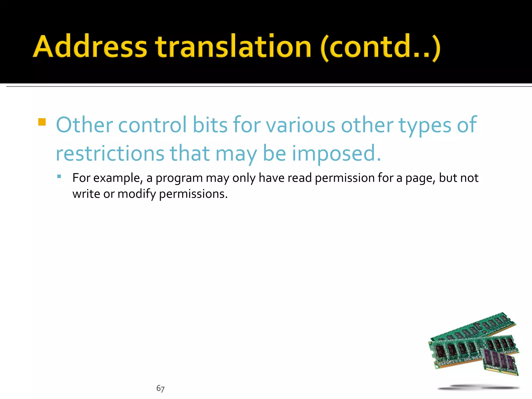    Other control bits for various other types of
    restrictions that may be imposed.
     For example, a program may only have read permission for a page, but not
      write or modify permissions.




                     67
 