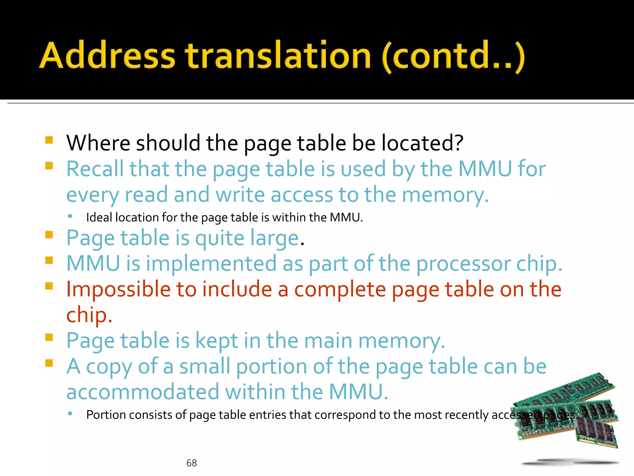    Where should the page table be located?
   Recall that the page table is used by the MMU for
    every read and write access to the memory.
       Ideal location for the page table is within the MMU.
 Page table is quite large.
 MMU is implemented as part of the processor chip.
 Impossible to include a complete page table on the
  chip.
 Page table is kept in the main memory.
 A copy of a small portion of the page table can be
  accommodated within the MMU.
       Portion consists of page table entries that correspond to the most recently accessed pages.


                          68
 