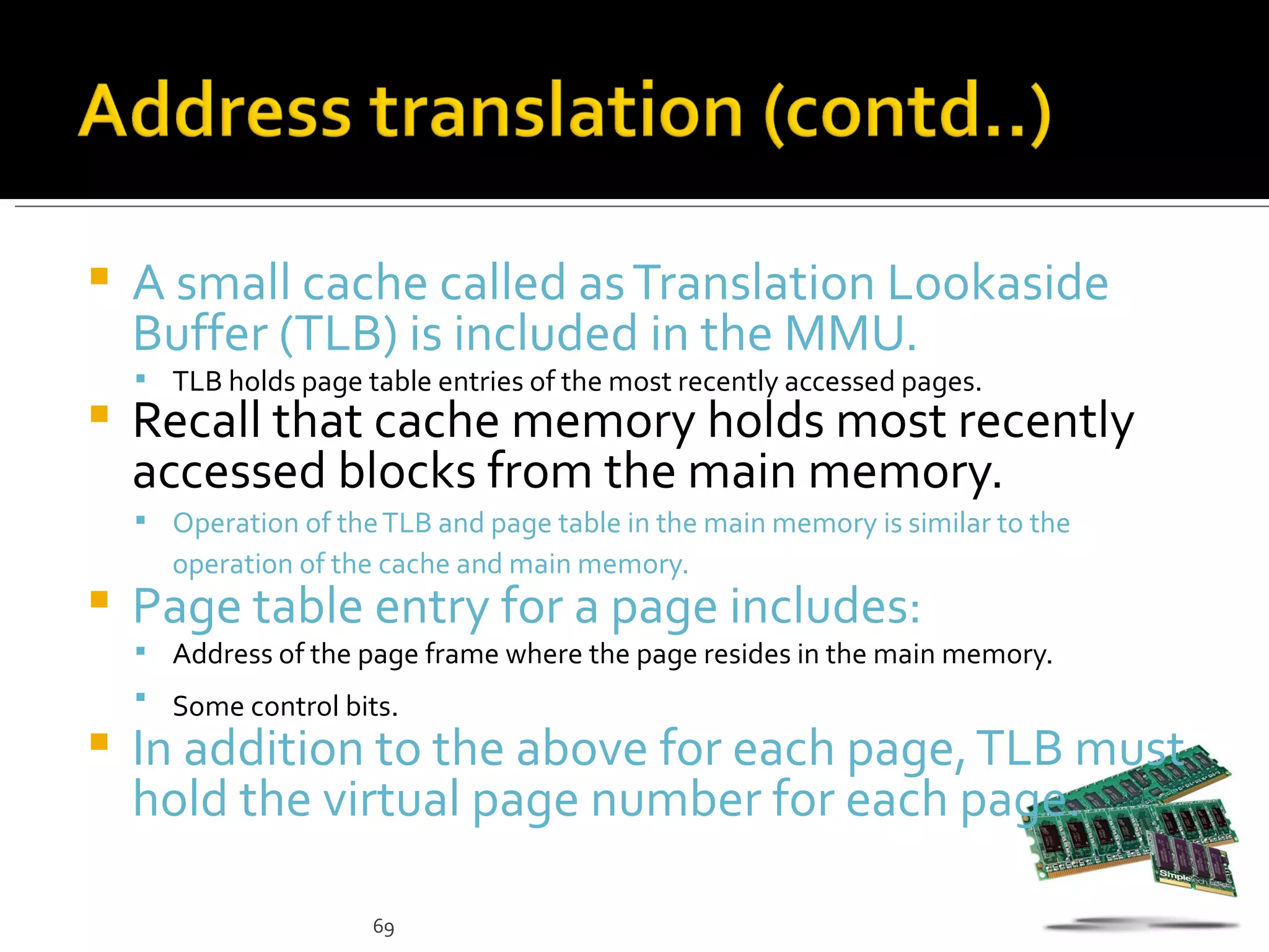    A small cache called as Translation Lookaside
    Buffer (TLB) is included in the MMU.
     TLB holds page table entries of the most recently accessed pages.
   Recall that cache memory holds most recently
    accessed blocks from the main memory.
     Operation of the TLB and page table in the main memory is similar to the
      operation of the cache and main memory.
   Page table entry for a page includes:
     Address of the page frame where the page resides in the main memory.
     Some control bits.
   In addition to the above for each page, TLB must
    hold the virtual page number for each page.

                      69
 