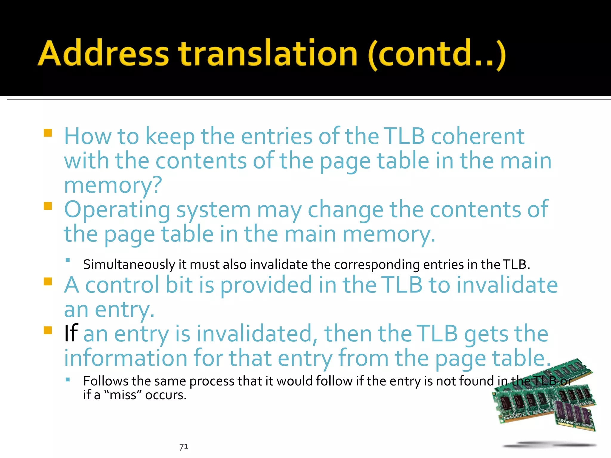  How to keep the entries of the TLB coherent
  with the contents of the page table in the main
  memory?
 Operating system may change the contents of
  the page table in the main memory.
     Simultaneously it must also invalidate the corresponding entries in the TLB.
 A control bit is provided in the TLB to invalidate
  an entry.
 If an entry is invalidated, then the TLB gets the
  information for that entry from the page table.
     Follows the same process that it would follow if the entry is not found in the TLB or
       if a “miss” occurs.


                        71
 