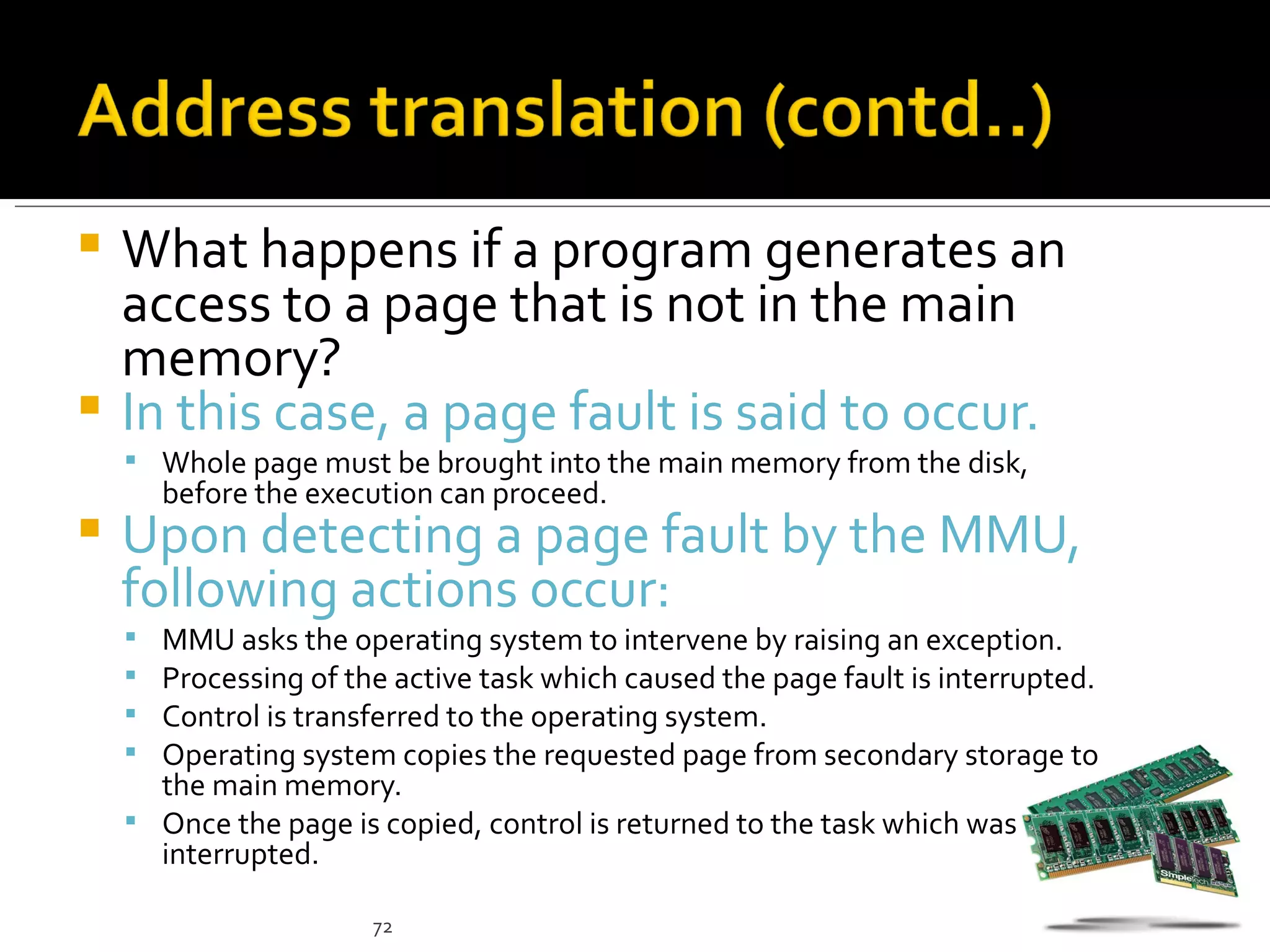  What happens if a program generates an
  access to a page that is not in the main
  memory?
 In this case, a page fault is said to occur.
     Whole page must be brought into the main memory from the disk,
        before the execution can proceed.
   Upon detecting a page fault by the MMU,
    following actions occur:
     MMU asks the operating system to intervene by raising an exception.
     Processing of the active task which caused the page fault is interrupted.
     Control is transferred to the operating system.
     Operating system copies the requested page from secondary storage to
      the main memory.
     Once the page is copied, control is returned to the task which was
      interrupted.

                       72
 