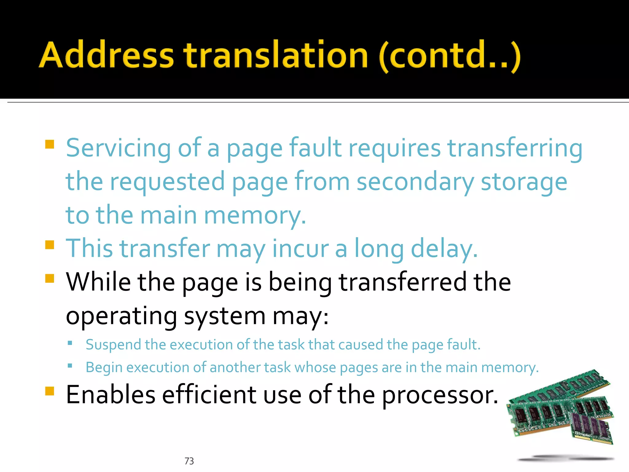  Servicing of a page fault requires transferring
  the requested page from secondary storage
  to the main memory.
 This transfer may incur a long delay.
 While the page is being transferred the
  operating system may:
     Suspend the execution of the task that caused the page fault.
     Begin execution of another task whose pages are in the main memory.

   Enables efficient use of the processor.

                     73
 