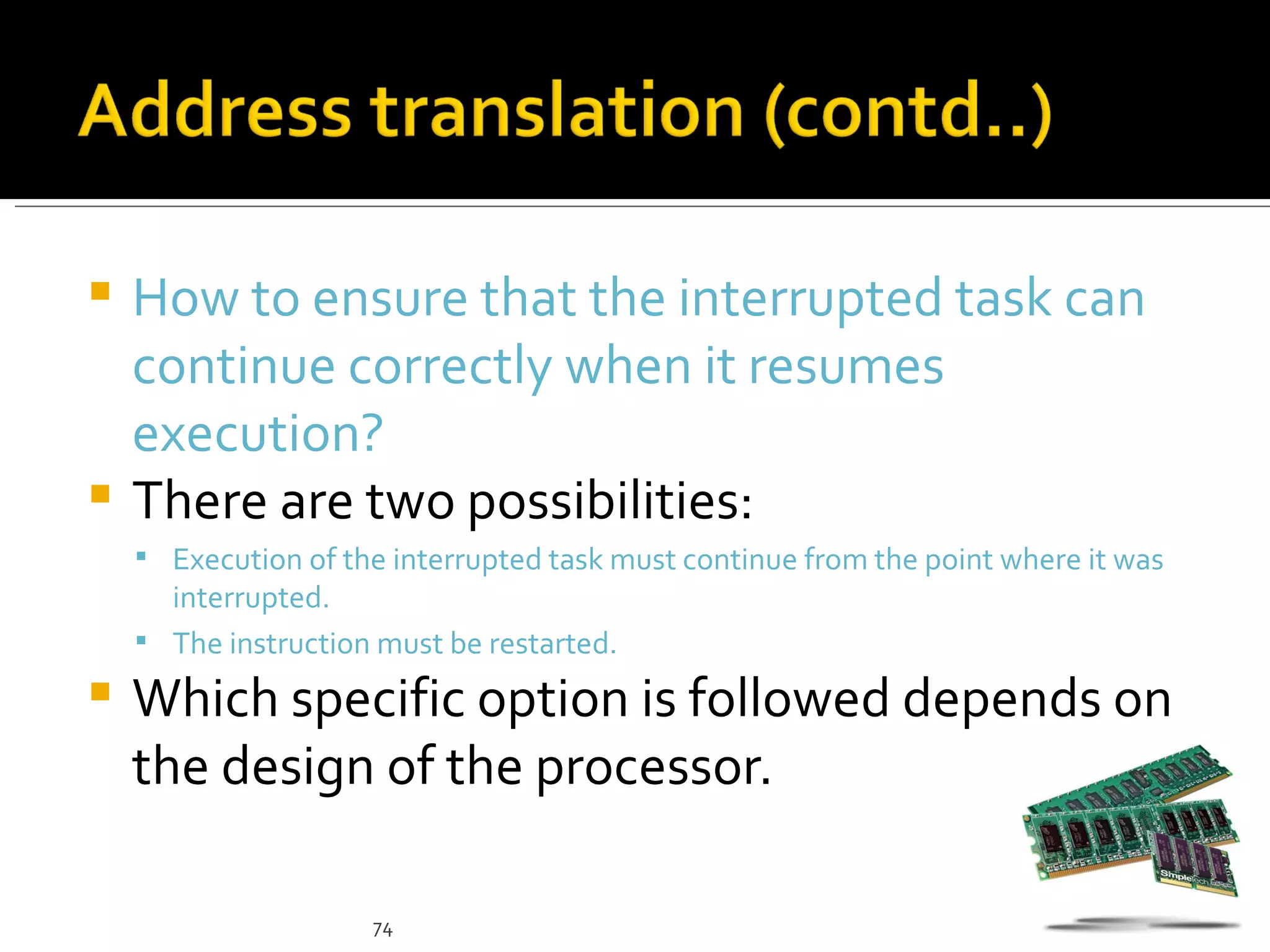  How to ensure that the interrupted task can
  continue correctly when it resumes
  execution?
 There are two possibilities:
     Execution of the interrupted task must continue from the point where it was
      interrupted.
     The instruction must be restarted.

   Which specific option is followed depends on
    the design of the processor.

                     74
 