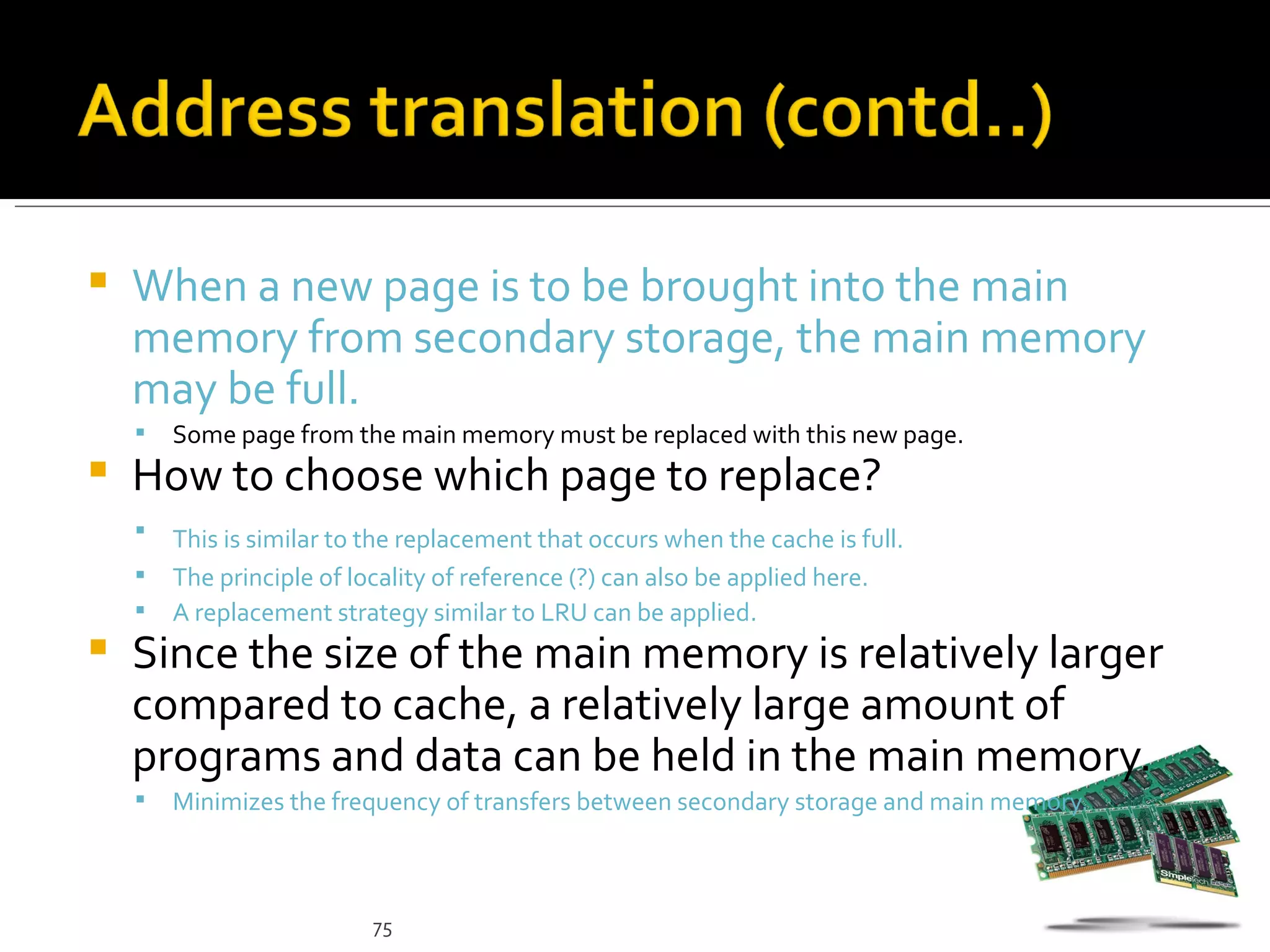    When a new page is to be brought into the main
    memory from secondary storage, the main memory
    may be full.
       Some page from the main memory must be replaced with this new page.
   How to choose which page to replace?
       This is similar to the replacement that occurs when the cache is full.
       The principle of locality of reference (?) can also be applied here.
       A replacement strategy similar to LRU can be applied.
   Since the size of the main memory is relatively larger
    compared to cache, a relatively large amount of
    programs and data can be held in the main memory.
       Minimizes the frequency of transfers between secondary storage and main memory.



                           75
 