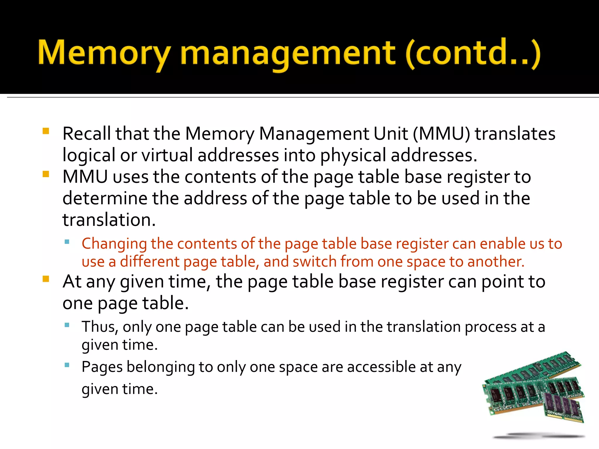    Recall that the Memory Management Unit (MMU) translates
    logical or virtual addresses into physical addresses.
   MMU uses the contents of the page table base register to
    determine the address of the page table to be used in the
    translation.
     Changing the contents of the page table base register can enable us to
      use a different page table, and switch from one space to another.
   At any given time, the page table base register can point to
    one page table.
     Thus, only one page table can be used in the translation process at a
      given time.
     Pages belonging to only one space are accessible at any
      given time.
 