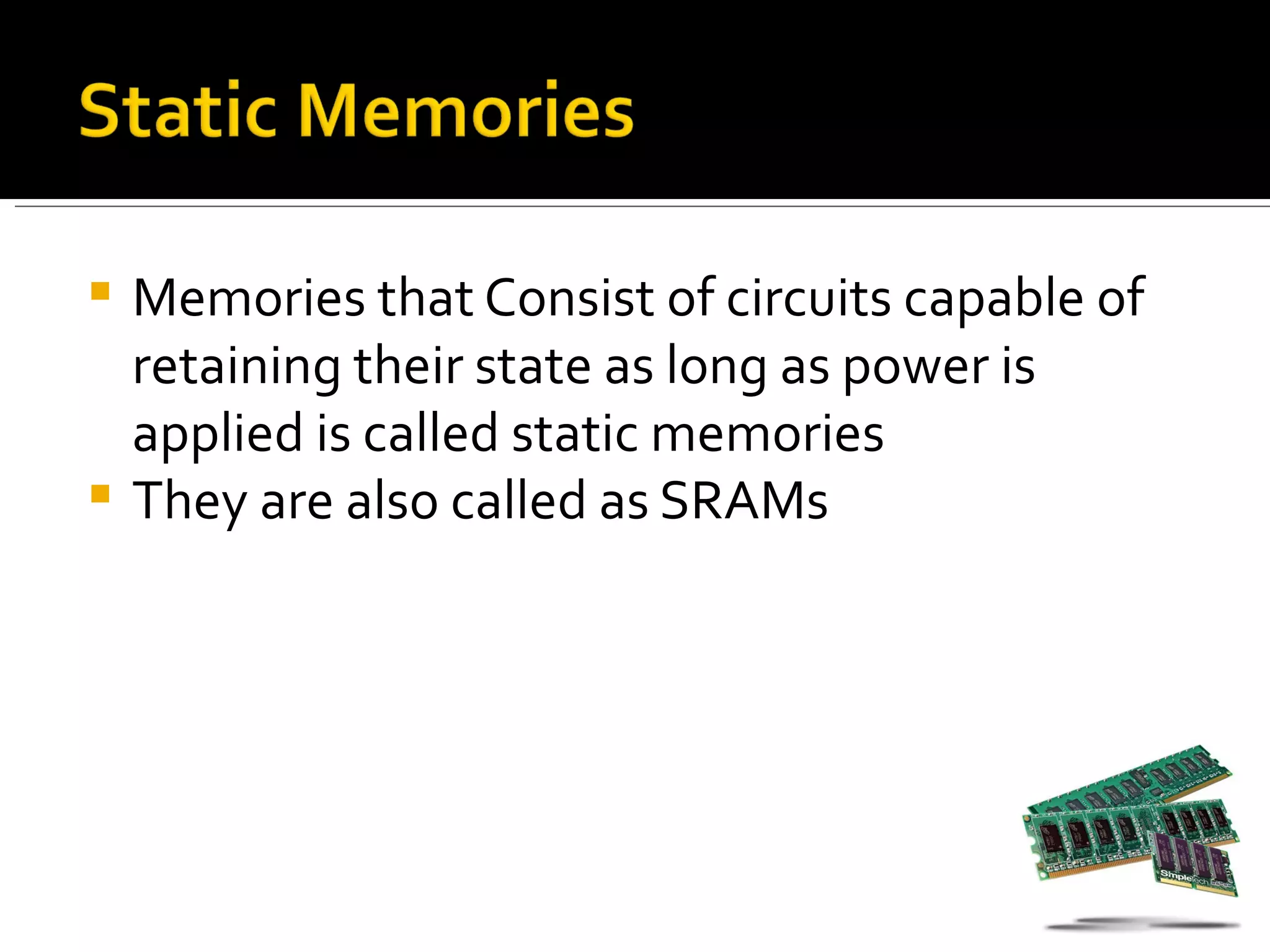  Memories that Consist of circuits capable of
  retaining their state as long as power is
  applied is called static memories
 They are also called as SRAMs
 