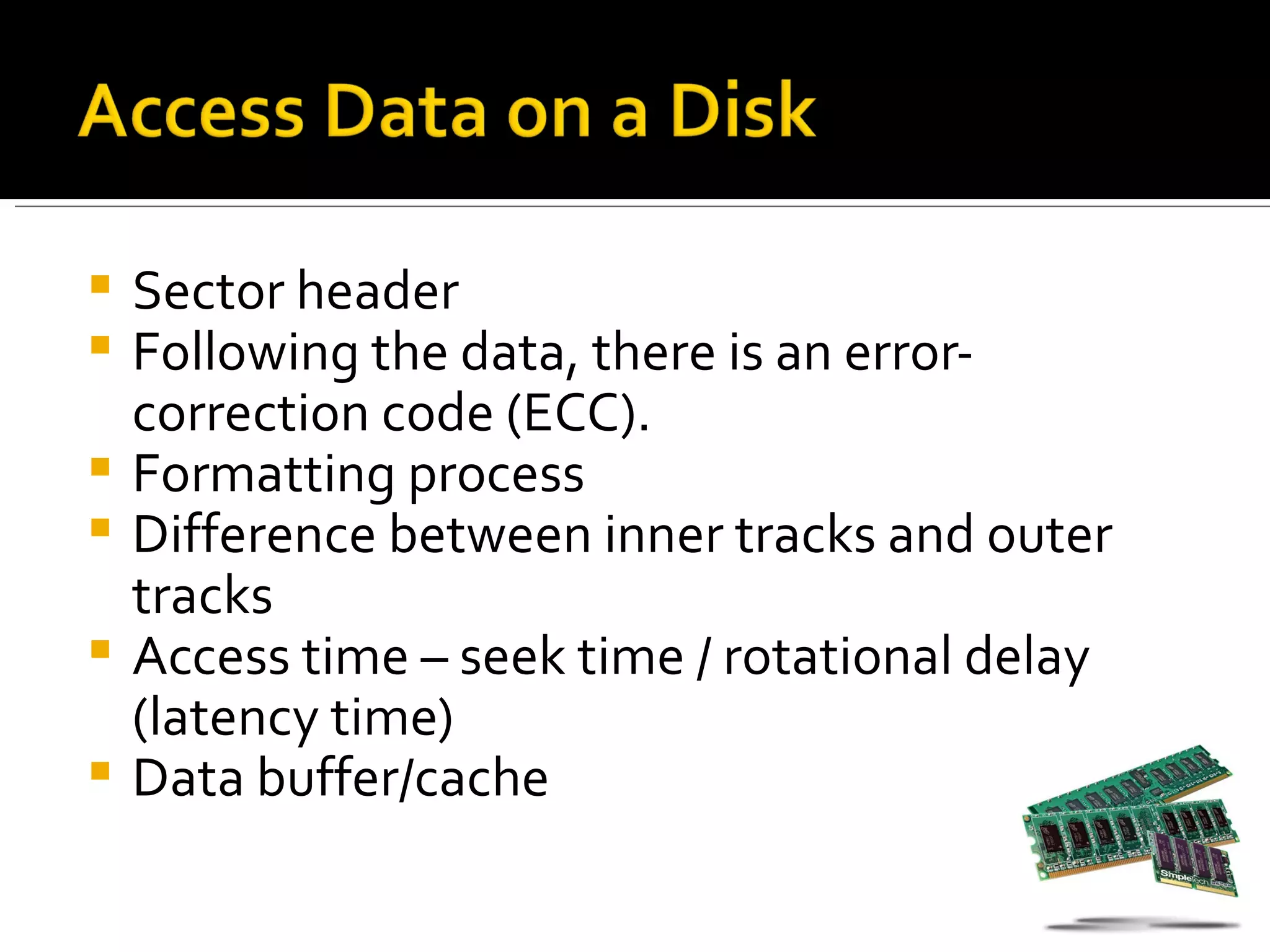    Sector header
   Following the data, there is an error-
    correction code (ECC).
   Formatting process
   Difference between inner tracks and outer
    tracks
   Access time – seek time / rotational delay
    (latency time)
   Data buffer/cache
 
