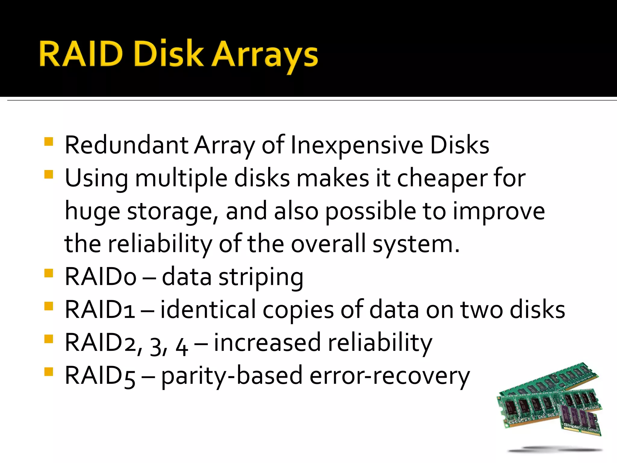    Redundant Array of Inexpensive Disks
   Using multiple disks makes it cheaper for
    huge storage, and also possible to improve
    the reliability of the overall system.
   RAID0 – data striping
   RAID1 – identical copies of data on two disks
   RAID2, 3, 4 – increased reliability
   RAID5 – parity-based error-recovery
 