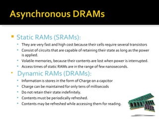   Static RAMs (SRAMs):
     They are very fast and high cost because their cells require several transistors
     Consist of circuits that are capable of retaining their state as long as the power
      is applied.
     Volatile memories, because their contents are lost when power is interrupted.
     Access times of static RAMs are in the range of few nanoseconds.

    Dynamic RAMs (DRAMs):
     Information is stores in the form of Charge on a capcitor
     Charge can be maintained for only tens of millisecods
     Do not retain their state indefinitely.
     Contents must be periodically refreshed.
     Contents may be refreshed while accessing them for reading.
 