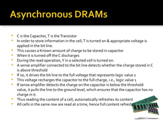    C is the Capacitor, T is the Transistor
   In order to store information in the cell, T is turned on & appropriate voltage is
    applied in the bit line.
   This causes a Known amount of charge to be stored in capacitor
   When it is turned off the C discharges
   During the read operation, Y in a selected cell is turned on.
   A sense amplifier connected to the bit line detects whether the charge stored in C
    is above threshold
   If so, it drives the bit line to the full voltage that represents logic value 1
   This voltage recharges the capacitor to the full charge, i.e., logic value 1
   If sense amplifier detects the charge on the capacitor is below the threshold
    value, it pulls the line to the ground level, which ensures that the capacitor has no
    charge in it.
   Thus reading the content of a cell, automatically refreshes its content
   All cells in the same row are read at a time, hence full content refreshes
 