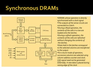 •DRAMs whose operation is directly
                 Refresh
                 counter                                                   synchronized with a clock signal
                                                                           •The outputs of the sense circuits are
                                                                           connected to a latch.
                  Row
                                                                           •During a Read operation, the
                                Row
                 address       decoder            Cell array               contents of the cells in a row are
                  latch
Row/Column                                                                 loaded onto the latches.
  address                                                                  •During a refresh operation, the
                 Column        Column            Read/Write                contents of the cells are refreshed
                 address
                 counter       decoder        circuits & latches           without changing the contents of
                                                                            the latches.
                                                                           •Data held in the latches correspond
      Clock
                                                                           to the selected columns are transferred
       R AS                                                                to the output.
              Mode register
      CAS          and                   Data input          Data output   •For a burst mode of operation,
                                          register            register
      R/ W    timing control                                               successive columns are selected using
        CS                                                                 column address counter and clock.
                                                                           CAS signal need not be generated
                                                                           externally. A new data is placed during
                                                      Data
                                                                           raising edge of the clock
 