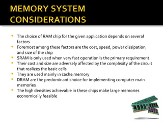    The choice of RAM chip for the given application depends on several
    factors
   Foremost among these factors are the cost, speed, power dissipation,
    and size of the chip
   SRAM is only used when very fast operation is the primary requirement
   Their cost and size are adversely affected by the complexity of the circuit
    that realizes the basic cells
   They are used mainly in cache memory
   DRAM are the predominant choice for implementing computer main
    memories
   The high densities achievable in these chips make large memories
    economically feasible
 
