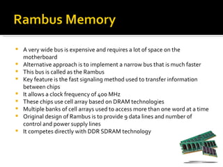    A very wide bus is expensive and requires a lot of space on the
    motherboard
   Alternative approach is to implement a narrow bus that is much faster
   This bus is called as the Rambus
   Key feature is the fast signaling method used to transfer information
    between chips
   It allows a clock frequency of 400 MHz
   These chips use cell array based on DRAM technologies
   Multiple banks of cell arrays used to access more than one word at a time
   Original design of Rambus is to provide 9 data lines and number of
    control and power supply lines
   It competes directly with DDR SDRAM technology
 