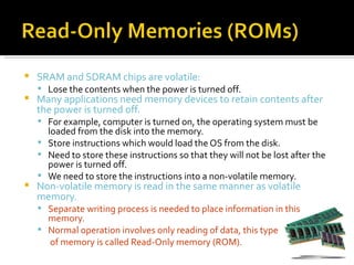    SRAM and SDRAM chips are volatile:
     Lose the contents when the power is turned off.
   Many applications need memory devices to retain contents after
    the power is turned off.
     For example, computer is turned on, the operating system must be
      loaded from the disk into the memory.
     Store instructions which would load the OS from the disk.
     Need to store these instructions so that they will not be lost after the
      power is turned off.
     We need to store the instructions into a non-volatile memory.
   Non-volatile memory is read in the same manner as volatile
    memory.
     Separate writing process is needed to place information in this
      memory.
     Normal operation involves only reading of data, this type
      of memory is called Read-Only memory (ROM).
 