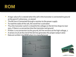    A logic value of 0 is stored when the cell in the transistor is connected to ground
    at the point P, otherwise, 1 is stored
   The Bit line is Connected through a resistor to the power supply
   To read the state of the cell, the word line is activated
   Thus the transistor switch is closed & the voltage on the bit line drops to near
    zero, if there is a connection b/w the transistor and ground
   If there is no connection to the ground, bit line remains at the high voltage, 1
   A sense circuit at the end of the bit line generates the proper output value
   Data are written into ROM when it is manufactured
 