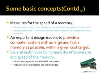    Measures for the speed of a memory:
     memory access time. - Time that lapses b/w initiation n completion of operation
     memory cycle time. – Minimum time delay b/w initiation of 2 successive memory
       operation
 An important design issue is to provide a
  computer system with as large and fast a
  memory as possible, within a given cost target.
 Several techniques to increase the effective size
  and speed of the memory:
     Cache memory (to increase the effective speed).
     Virtual memory (to increase the effective size).
 