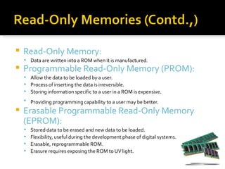    Read-Only Memory:
     Data are written into a ROM when it is manufactured.
   Programmable Read-Only Memory (PROM):
     Allow the data to be loaded by a user.
     Process of inserting the data is irreversible.
     Storing information specific to a user in a ROM is expensive.
     Providing programming capability to a user may be better.

   Erasable Programmable Read-Only Memory
    (EPROM):
       Stored data to be erased and new data to be loaded.
       Flexibility, useful during the development phase of digital systems.
       Erasable, reprogrammable ROM.
       Erasure requires exposing the ROM to UV light.
 
