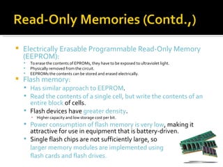    Electrically Erasable Programmable Read-Only Memory
    (EEPROM):
       To erase the contents of EPROMs, they have to be exposed to ultraviolet light.
       Physically removed from the circuit.
       EEPROMs the contents can be stored and erased electrically.
   Flash memory:
     Has similar approach to EEPROM.
     Read the contents of a single cell, but write the contents of an
      entire block of cells.
     Flash devices have greater density.
        ▪ Higher capacity and low storage cost per bit.
     Power consumption of flash memory is very low, making it
      attractive for use in equipment that is battery-driven.
     Single flash chips are not sufficiently large, so
      larger memory modules are implemented using
      flash cards and flash drives.
 