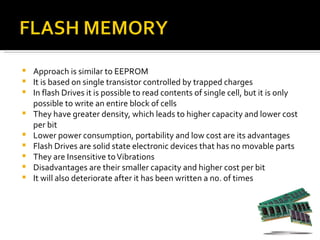    Approach is similar to EEPROM
   It is based on single transistor controlled by trapped charges
   In flash Drives it is possible to read contents of single cell, but it is only
    possible to write an entire block of cells
   They have greater density, which leads to higher capacity and lower cost
    per bit
   Lower power consumption, portability and low cost are its advantages
   Flash Drives are solid state electronic devices that has no movable parts
   They are Insensitive to Vibrations
   Disadvantages are their smaller capacity and higher cost per bit
   It will als0 deteriorate after it has been written a no. of times
 