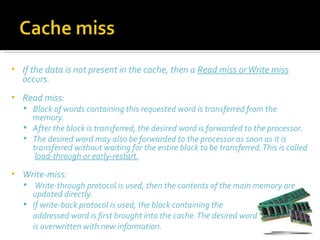 •   If the data is not present in the cache, then a Read miss or Write miss
    occurs.
•   Read miss:
     Block of words containing this requested word is transferred from the
      memory.
     After the block is transferred, the desired word is forwarded to the processor.
     The desired word may also be forwarded to the processor as soon as it is
      transferred without waiting for the entire block to be transferred. This is called
       load-through or early-restart.
•   Write-miss:
     Write-through protocol is used, then the contents of the main memory are
      updated directly.
     If write-back protocol is used, the block containing the
      addressed word is first brought into the cache. The desired word
      is overwritten with new information.
 