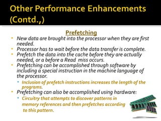 Prefetching
• New data are brought into the processor when they are first
  needed.
• Processor has to wait before the data transfer is complete.
• Prefetch the data into the cache before they are actually
  needed, or a before a Read miss occurs.
• Prefetching can be accomplished through software by
  including a special instruction in the machine language of
  the processor.
     Inclusion of prefetch instructions increases the length of the
      programs.
•   Prefetching can also be accomplished using hardware:
     Circuitry that attempts to discover patterns in
      memory references and then prefetches according
      to this pattern.
 