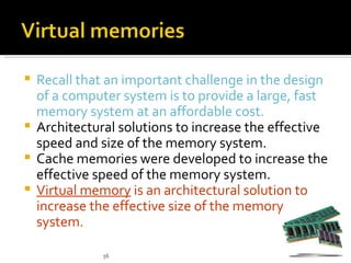  Recall that an important challenge in the design
  of a computer system is to provide a large, fast
  memory system at an affordable cost.
 Architectural solutions to increase the effective
  speed and size of the memory system.
 Cache memories were developed to increase the
  effective speed of the memory system.
 Virtual memory is an architectural solution to
  increase the effective size of the memory
  system.

             56
 