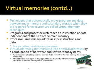  Techniques that automatically move program and data
  between main memory and secondary storage when they
  are required for execution are called virtual-memory
  techniques.
 Programs and processors reference an instruction or data
  independent of the size of the main memory.
 Processor issues binary addresses for instructions and
  data.
       These binary addresses are called logical or virtual addresses.
   Virtual addresses are translated into physical addresses by
    a combination of hardware and software subsystems.
       If virtual address refers to a part of the program that is currently in the main memory, it is accessed
        immediately.
       If the address refers to a part of the program that is not currently in the main memory, it is first
        transferred to the main memory before it can be used.



                            59
 