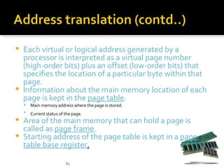  Each virtual or logical address generated by a
  processor is interpreted as a virtual page number
  (high-order bits) plus an offset (low-order bits) that
  specifies the location of a particular byte within that
  page.
 Information about the main memory location of each
  page is kept in the page table.
       Main memory address where the page is stored.
       Current status of the page.
 Area of the main memory that can hold a page is
  called as page frame.
 Starting address of the page table is kept in a page
  table base register.

                          63
 