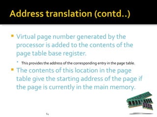    Virtual page number generated by the
    processor is added to the contents of the
    page table base register.
     This provides the address of the corresponding entry in the page table.

   The contents of this location in the page
    table give the starting address of the page if
    the page is currently in the main memory.


                      64
 