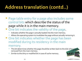  Page table entry for a page also includes some
  control bits which describe the status of the
  page while it is in the main memory.
 One bit indicates the validity of the page.
     Indicates whether the page is actually loaded into the main memory.
     Allows the operating system to invalidate the page without actually removing it.
   One bit indicates whether the page has been
    modified during its residency in the main
    memory.
     This bit determines whether the page should be written back to the disk when it is
      removed from the main memory.
     Similar to the dirty or modified bit in case of cache memory.


                       66
 