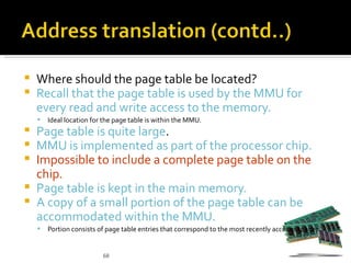    Where should the page table be located?
   Recall that the page table is used by the MMU for
    every read and write access to the memory.
       Ideal location for the page table is within the MMU.
 Page table is quite large.
 MMU is implemented as part of the processor chip.
 Impossible to include a complete page table on the
  chip.
 Page table is kept in the main memory.
 A copy of a small portion of the page table can be
  accommodated within the MMU.
       Portion consists of page table entries that correspond to the most recently accessed pages.


                          68
 