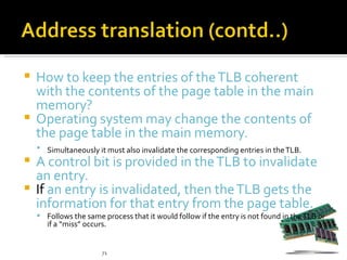  How to keep the entries of the TLB coherent
  with the contents of the page table in the main
  memory?
 Operating system may change the contents of
  the page table in the main memory.
     Simultaneously it must also invalidate the corresponding entries in the TLB.
 A control bit is provided in the TLB to invalidate
  an entry.
 If an entry is invalidated, then the TLB gets the
  information for that entry from the page table.
     Follows the same process that it would follow if the entry is not found in the TLB or
       if a “miss” occurs.


                        71
 