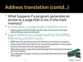  What happens if a program generates an
  access to a page that is not in the main
  memory?
 In this case, a page fault is said to occur.
     Whole page must be brought into the main memory from the disk,
        before the execution can proceed.
   Upon detecting a page fault by the MMU,
    following actions occur:
     MMU asks the operating system to intervene by raising an exception.
     Processing of the active task which caused the page fault is interrupted.
     Control is transferred to the operating system.
     Operating system copies the requested page from secondary storage to
      the main memory.
     Once the page is copied, control is returned to the task which was
      interrupted.

                       72
 