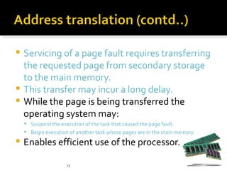  Servicing of a page fault requires transferring
  the requested page from secondary storage
  to the main memory.
 This transfer may incur a long delay.
 While the page is being transferred the
  operating system may:
     Suspend the execution of the task that caused the page fault.
     Begin execution of another task whose pages are in the main memory.

   Enables efficient use of the processor.

                     73
 