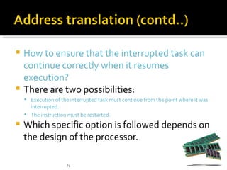  How to ensure that the interrupted task can
  continue correctly when it resumes
  execution?
 There are two possibilities:
     Execution of the interrupted task must continue from the point where it was
      interrupted.
     The instruction must be restarted.

   Which specific option is followed depends on
    the design of the processor.

                     74
 