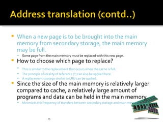    When a new page is to be brought into the main
    memory from secondary storage, the main memory
    may be full.
       Some page from the main memory must be replaced with this new page.
   How to choose which page to replace?
       This is similar to the replacement that occurs when the cache is full.
       The principle of locality of reference (?) can also be applied here.
       A replacement strategy similar to LRU can be applied.
   Since the size of the main memory is relatively larger
    compared to cache, a relatively large amount of
    programs and data can be held in the main memory.
       Minimizes the frequency of transfers between secondary storage and main memory.



                           75
 