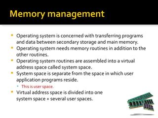    Operating system is concerned with transferring programs
    and data between secondary storage and main memory.
   Operating system needs memory routines in addition to the
    other routines.
   Operating system routines are assembled into a virtual
    address space called system space.
   System space is separate from the space in which user
    application programs reside.
     This is user space.
   Virtual address space is divided into one
    system space + several user spaces.
 