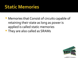  Memories that Consist of circuits capable of
  retaining their state as long as power is
  applied is called static memories
 They are also called as SRAMs
 